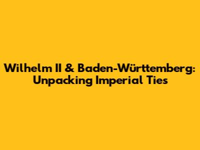 Wilhelm II & Baden-Württemberg: Unpacking Imperial Ties