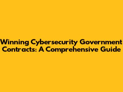 Winning Cybersecurity Government Contracts: A Comprehensive Guide