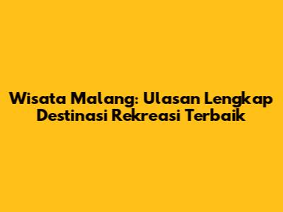 Wisata Malang: Ulasan Lengkap Destinasi Rekreasi Terbaik