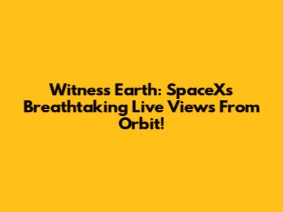 Witness Earth: SpaceX's Breathtaking Live Views From Orbit!