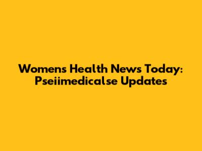 Women's Health News Today: Pseiimedicalse Updates