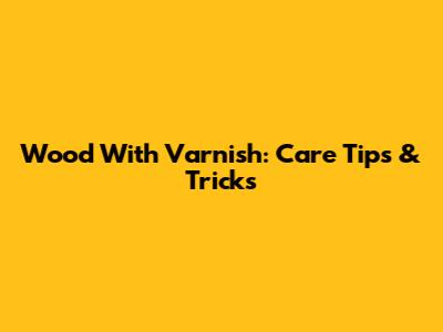 Wood With Varnish: Care Tips & Tricks