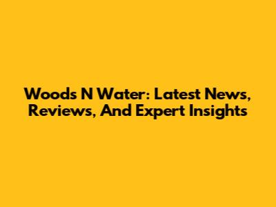 Woods N' Water: Latest News, Reviews, And Expert Insights