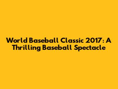 World Baseball Classic 2017: A Thrilling Baseball Spectacle