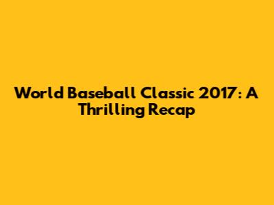 World Baseball Classic 2017: A Thrilling Recap