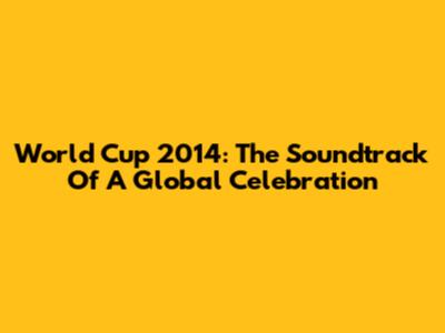 World Cup 2014: The Soundtrack Of A Global Celebration