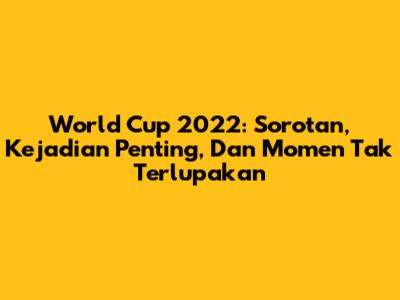 World Cup 2022: Sorotan, Kejadian Penting, Dan Momen Tak Terlupakan