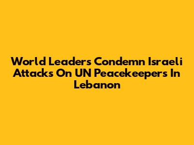 World Leaders Condemn Israeli Attacks On UN Peacekeepers In Lebanon