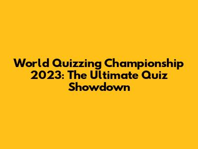 World Quizzing Championship 2023: The Ultimate Quiz Showdown