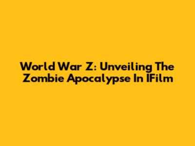 World War Z: Unveiling The Zombie Apocalypse In IFilm
