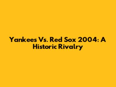 Yankees Vs. Red Sox 2004: A Historic Rivalry