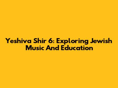 Yeshiva Shir 6: Exploring Jewish Music And Education