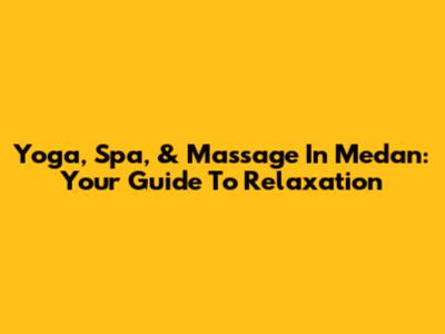 Yoga, Spa, & Massage In Medan: Your Guide To Relaxation