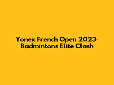 Yonex French Open 2023: Badminton's Elite Clash