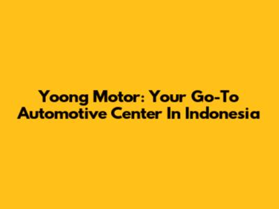 Yoong Motor: Your Go-To Automotive Center In Indonesia