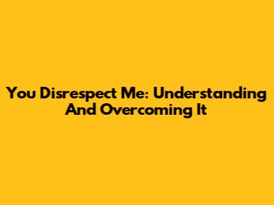 You Disrespect Me: Understanding And Overcoming It