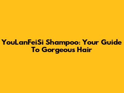 YouLanFeiSi Shampoo: Your Guide To Gorgeous Hair