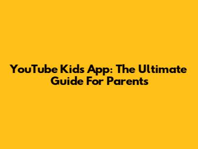 YouTube Kids App: The Ultimate Guide For Parents