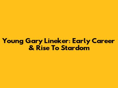 Young Gary Lineker: Early Career & Rise To Stardom