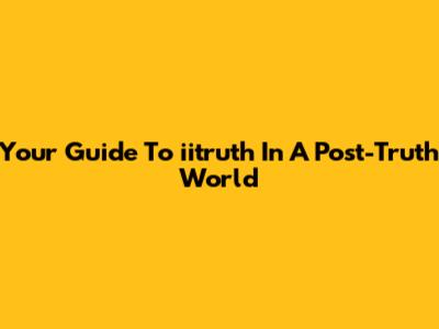 Your Guide To 'iitruth' In A Post-Truth World