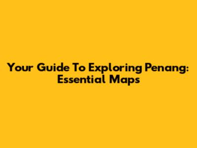Your Guide To Exploring Penang: Essential Maps