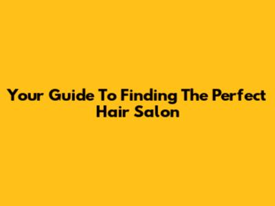 Your Guide To Finding The Perfect Hair Salon