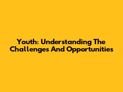 Youth: Understanding The Challenges And Opportunities