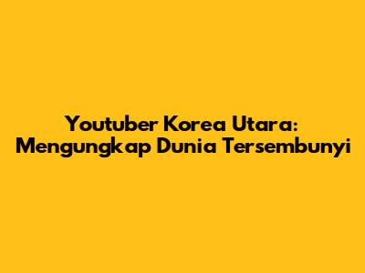 Youtuber Korea Utara: Mengungkap Dunia Tersembunyi