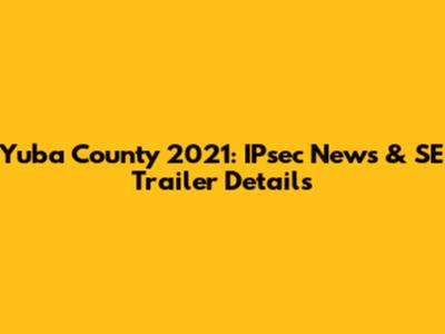 Yuba County 2021: IPsec News & SE Trailer Details