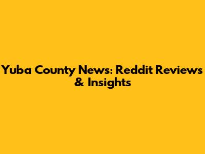 Yuba County News: Reddit Reviews & Insights