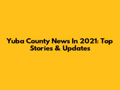 Yuba County News In 2021: Top Stories & Updates