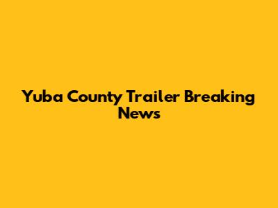Yuba County Trailer Breaking News