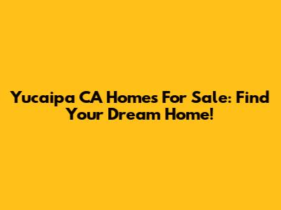 Yucaipa CA Homes For Sale: Find Your Dream Home!