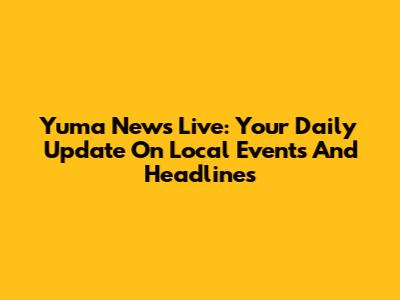 Yuma News Live: Your Daily Update On Local Events And Headlines