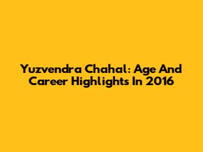 Yuzvendra Chahal: Age And Career Highlights In 2016