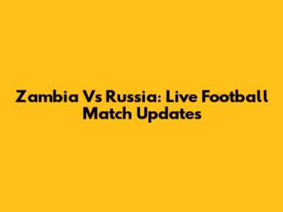 Zambia Vs Russia: Live Football Match Updates
