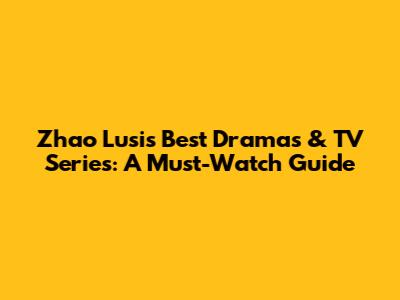 Zhao Lusi's Best Dramas & TV Series: A Must-Watch Guide