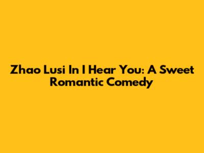 Zhao Lusi In "I Hear You": A Sweet Romantic Comedy