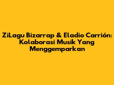 ZiLagu Bizarrap & Eladio Carrión: Kolaborasi Musik Yang Menggemparkan