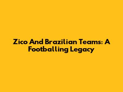 Zico And Brazilian Teams: A Footballing Legacy