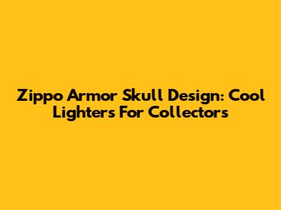 Zippo Armor Skull Design: Cool Lighters For Collectors