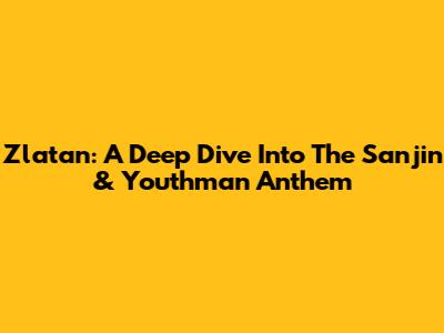 Zlatan: A Deep Dive Into The Sanjin & Youthman Anthem