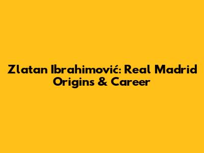 Zlatan Ibrahimović: Real Madrid Origins & Career
