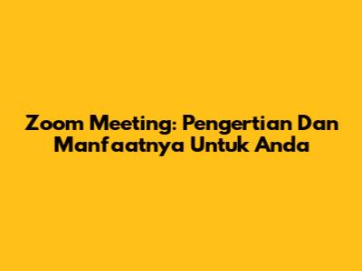 Zoom Meeting: Pengertian Dan Manfaatnya Untuk Anda